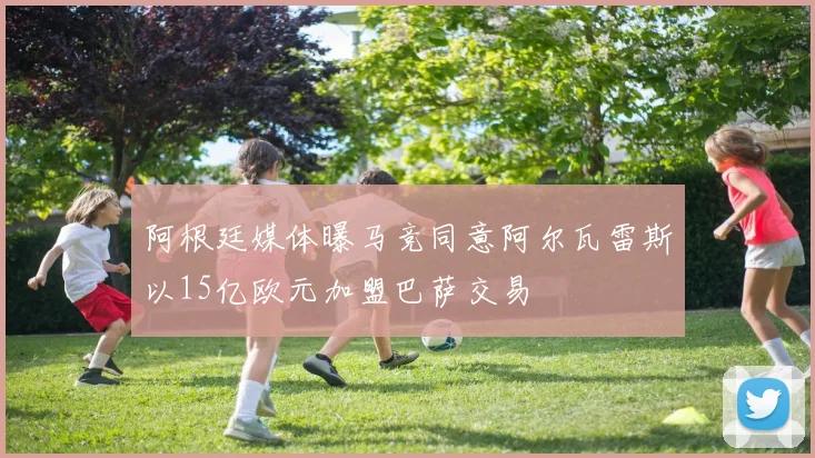 阿根廷媒体曝马竞同意阿尔瓦雷斯以15亿欧元加盟巴萨交易