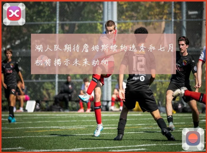 湖人队期待詹姆斯续约选秀和七月初将揭示未来动向