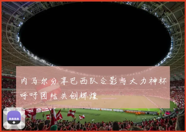 内马尔分享巴西队合影与大力神杯呼吁团结共创辉煌