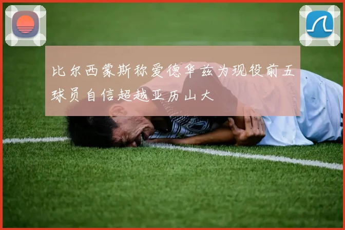 比尔西蒙斯称爱德华兹为现役前五球员自信超越亚历山大