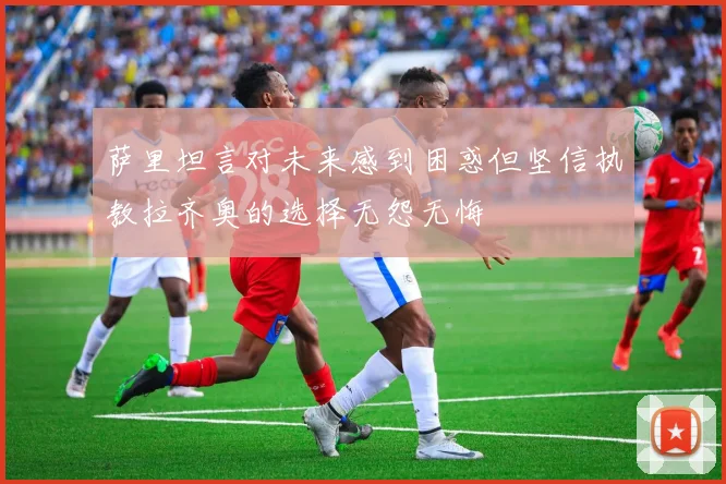 萨里坦言对未来感到困惑但坚信执教拉齐奥的选择无怨无悔
